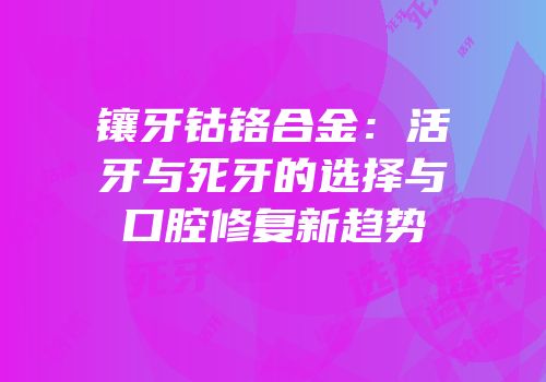 镶牙钴铬合金：活牙与死牙的选择与口腔修复新趋势