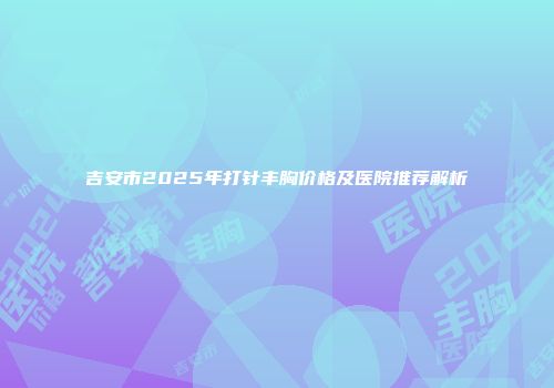 吉安市2025年打针丰胸价格及医院推荐解析