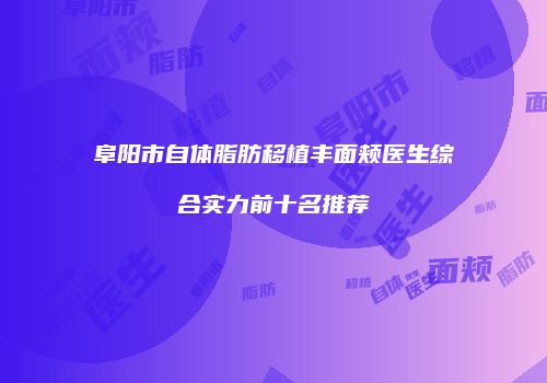 阜阳市自体脂肪移植丰面颊医生综合实力前十名推荐
