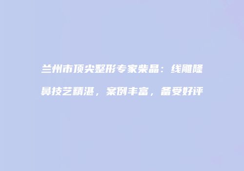 兰州市顶尖整形专家柴晶：线雕隆鼻技艺精湛，案例丰富，备受好评