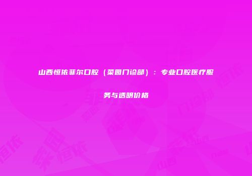 山西恒依菲尔口腔（菜园门诊部）：专业口腔医疗服务与透明价格