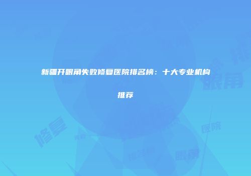 新疆开眼角失败修复医院排名榜：十大专业机构推荐