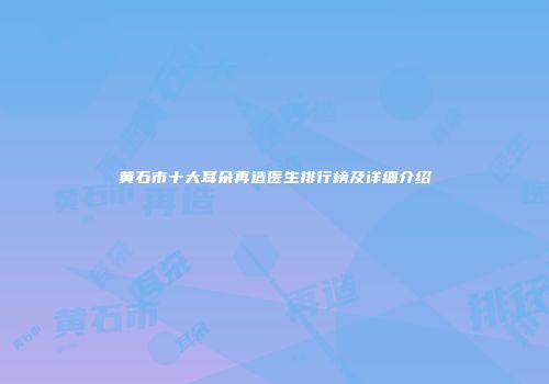 黄石市十大耳朵再造医生排行榜及详细介绍