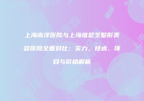 上海南洋医院与上海维瑟芝整形美容医院全面对比：实力、技术、项目与价格解析
