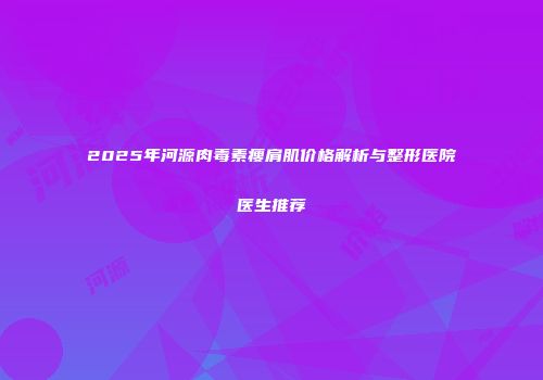 2025年河源肉毒素瘦肩肌价格解析与整形医院医生推荐