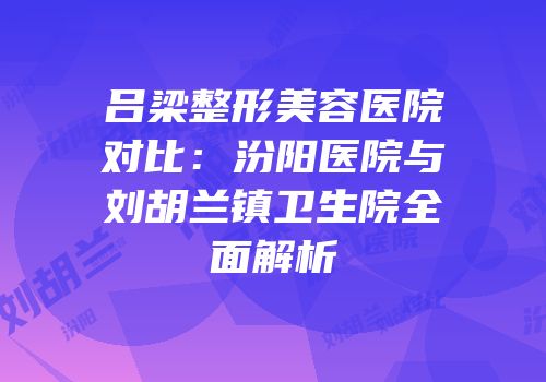 吕梁整形美容医院对比：汾阳医院与刘胡兰镇卫生院全面解析