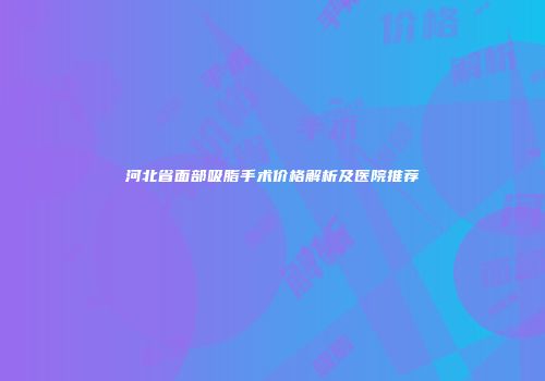 河北省面部吸脂手术价格解析及医院推荐