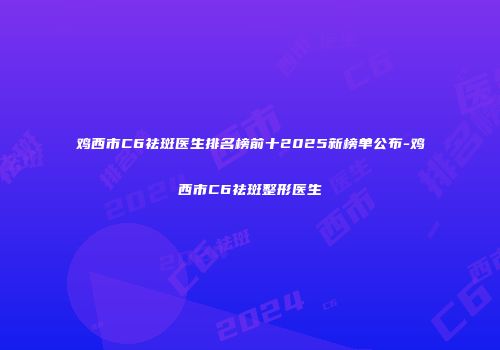 鸡西市C6祛斑医生排名榜前十2025新榜单公布-鸡西市C6祛斑整形医生