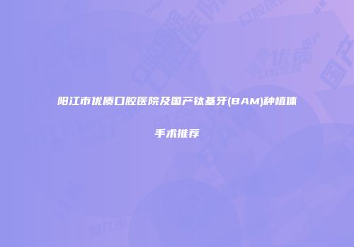 阳江市优质口腔医院及国产钛基牙(BAM)种植体手术推荐