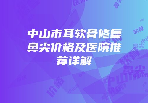 中山市耳软骨修复鼻尖价格及医院推荐详解
