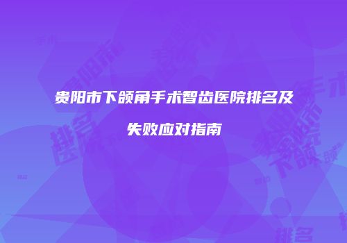 贵阳市下颌角手术智齿医院排名及失败应对指南