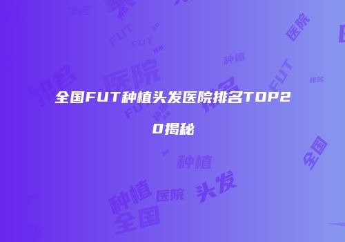 全国FUT种植头发医院排名TOP20揭秘