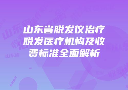 山东省脱发仪治疗脱发医疗机构及收费标准全面解析
