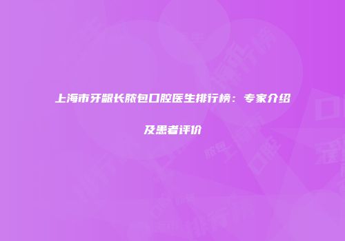 上海市牙龈长脓包口腔医生排行榜：专家介绍及患者评价
