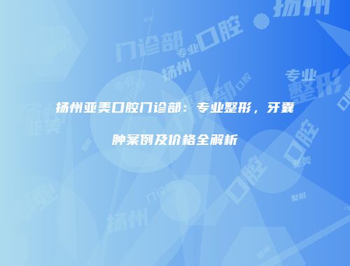 扬州亚美口腔门诊部：专业整形，牙囊肿案例及价格全解析