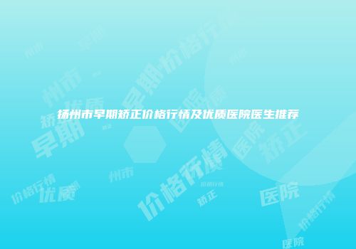 扬州市早期矫正价格行情及优质医院医生推荐