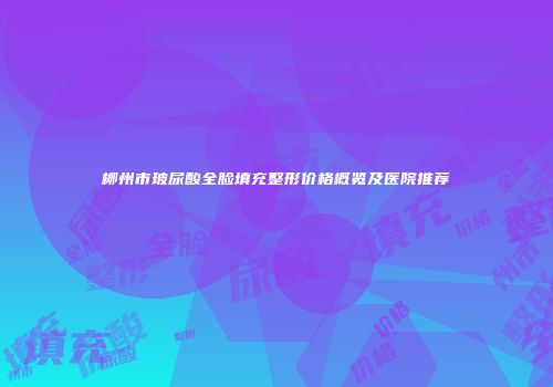 柳州市玻尿酸全脸填充整形价格概览及医院推荐