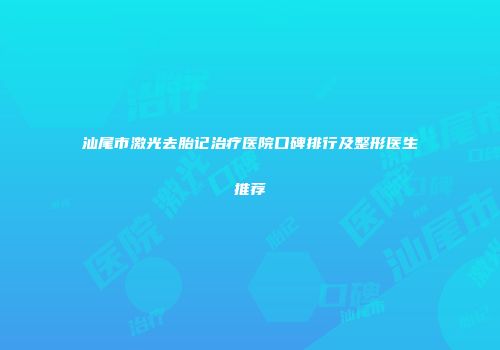 汕尾市激光去胎记治疗医院口碑排行及整形医生推荐