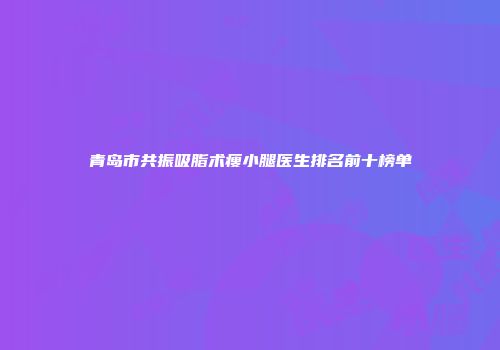 青岛市共振吸脂术瘦小腿医生排名前十榜单