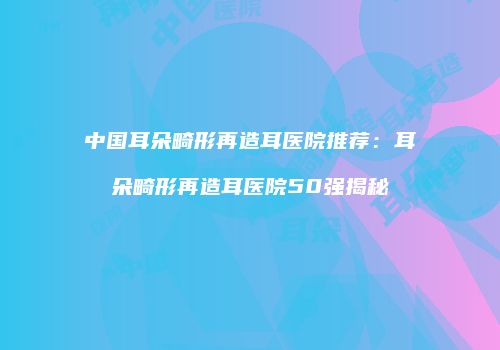 中国耳朵畸形再造耳医院推荐：耳朵畸形再造耳医院50强揭秘