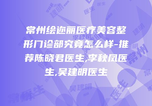 常州绘迩丽医疗美容整形门诊部究竟怎么样-推荐陈晓君医生,李秋凤医生,吴建明医生