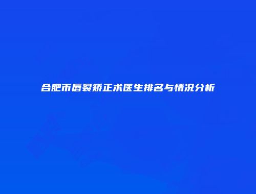 合肥市唇裂矫正术医生排名与情况分析