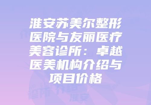 淮安苏美尔整形医院与友丽医疗美容诊所：卓越医美机构介绍与项目价格