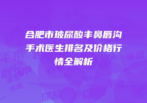 合肥市玻尿酸丰鼻唇沟手术医生排名及价格行情全解析