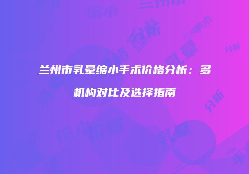 兰州市乳晕缩小手术价格分析：多机构对比及选择指南