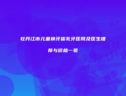 牡丹江市儿童换牙拔乳牙医院及医生推荐与价格一览