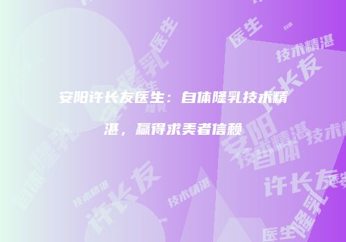 安阳许长友医生：自体隆乳技术精湛，赢得求美者信赖