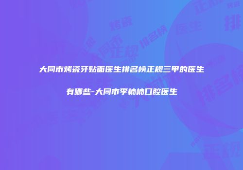 大同市烤瓷牙贴面医生排名榜正规三甲的医生有哪些-大同市李楠楠口腔医生