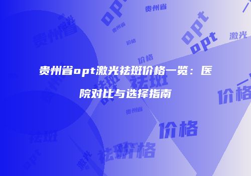 贵州省opt激光祛斑价格一览：医院对比与选择指南