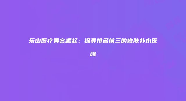 乐山医疗美容崛起：探寻排名前三的嫩肤补水医院