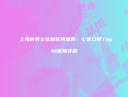 上海市男士祛斑医院推荐：七家口碑Top10医院详解