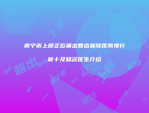 南宁市上颌正位萌出智齿拔除医院排行前十及知名医生介绍