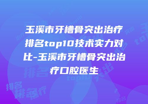 玉溪市牙槽骨突出治疗排名top10技术实力对比-玉溪市牙槽骨突出治疗口腔医生