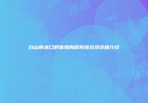 白山市进口假体隆胸医院排名及详细介绍