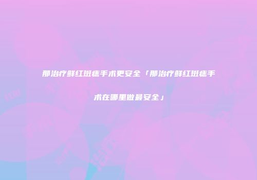 那治疗鲜红斑痣手术更安全「那治疗鲜红斑痣手术在哪里做最安全」
