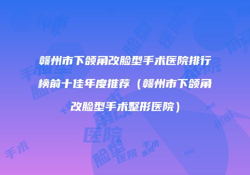 赣州市下颌角改脸型手术医院排行榜前十佳年度推荐（赣州市下颌角改脸型手术整形医院）