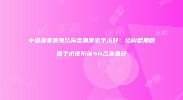 中国哪家医院结构型黑眼圈手术好：结构型黑眼圈手术医院前50名哪里好