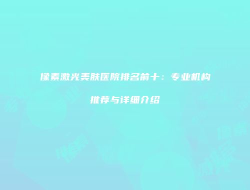 像素激光美肤医院排名前十：专业机构推荐与详细介绍