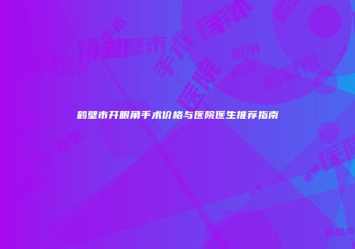 鹤壁市开眼角手术价格与医院医生推荐指南