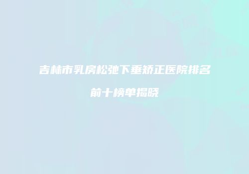 吉林市乳房松弛下垂矫正医院排名前十榜单揭晓