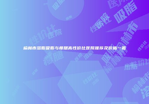 榆林市溶脂吸脂与瘦腿高性价比医院推荐及价格一览
