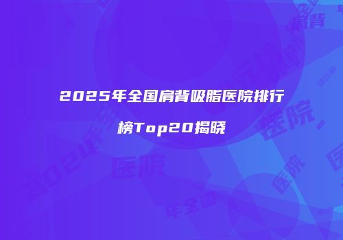 2025年全国肩背吸脂医院排行榜Top20揭晓