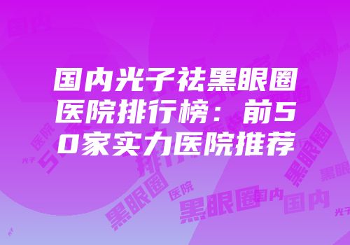 国内光子祛黑眼圈医院排行榜：前50家实力医院推荐