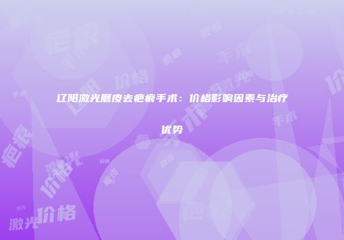 辽阳激光磨皮去疤痕手术：价格影响因素与治疗优势