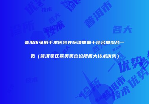 普洱市兔唇手术医院在榜清单前十佳名单综合一览（普洱吴氏嘉美美容诊所各大技术优势）
