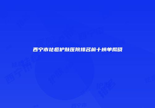 西宁市祛痘护肤医院排名前十榜单揭晓